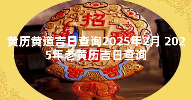 黄历黄道吉日查询2025年2月 2025年老黄历吉日查询